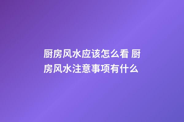 厨房风水应该怎么看 厨房风水注意事项有什么